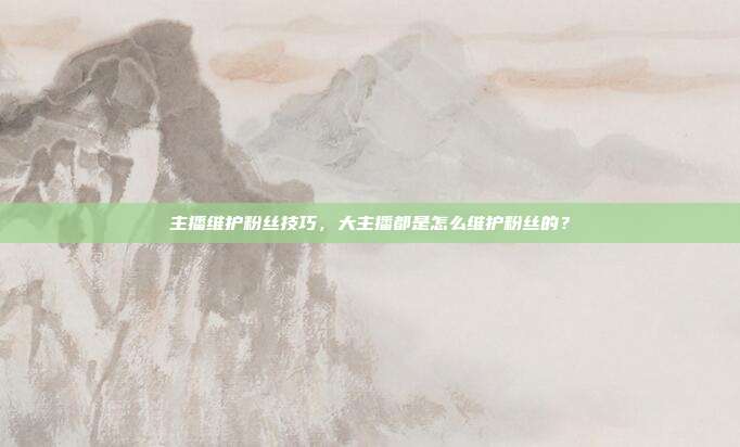 主播维护粉丝技巧,大主播都是怎么维护粉丝的?
