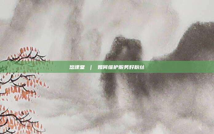 悠课堂 | 如何维护服务好粉丝