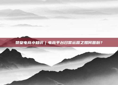 赞皇电商小知识|电商平台日常运营之如何固粉?
