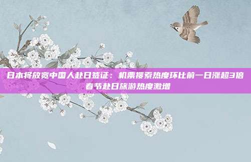 日本将放宽中国人赴日签证:机票搜索热度环比前一日涨超3倍 春节赴日旅游热度激增