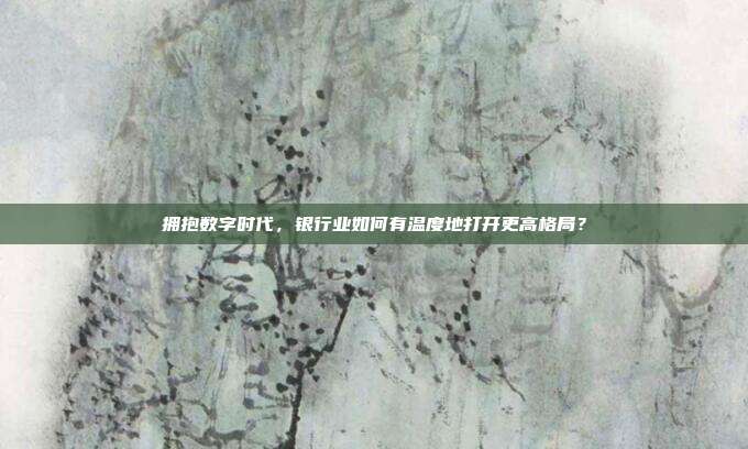 拥抱数字时代,银行业如何有温度地打开更高格局?