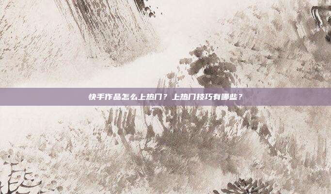 快手作品怎么上热门?上热门技巧有哪些?