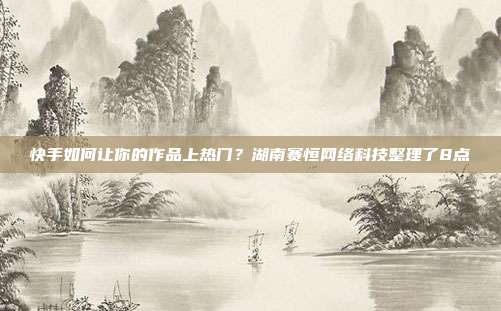 快手如何让你的作品上热门?湖南赛恒网络科技整理了8点