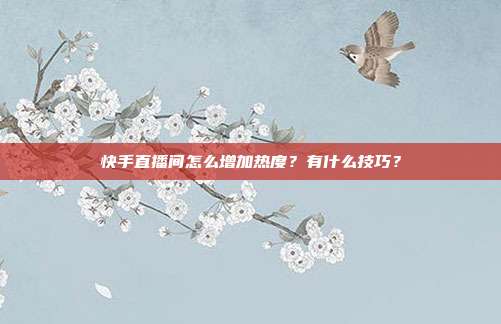 快手直播间怎么增加热度?有什么技巧?