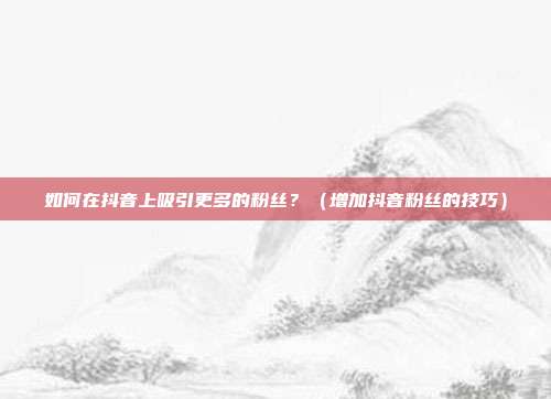 如何在抖音上吸引更多的粉丝?(增加抖音粉丝的技巧)