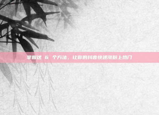 掌握这 6 个方法,让你的抖音快速涨粉上热门
