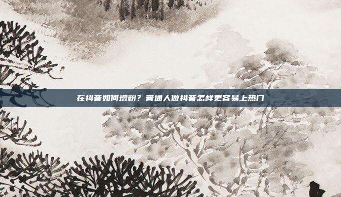 在抖音如何增粉?普通人做抖音怎样更容易上热门