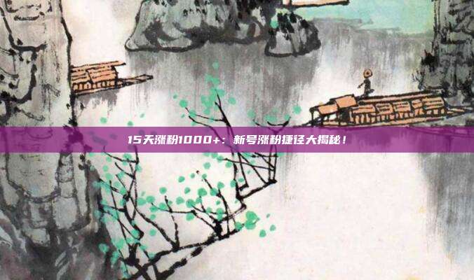 15天涨粉1000+:新号涨粉捷径大揭秘!