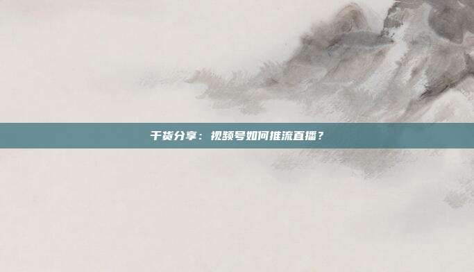 干货分享:视频号如何推流直播?