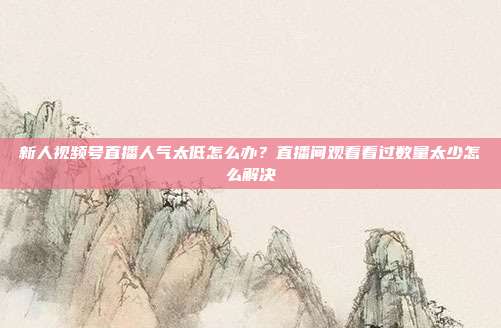 新人视频号直播人气太低怎么办?直播间观看看过数量太少怎么解决