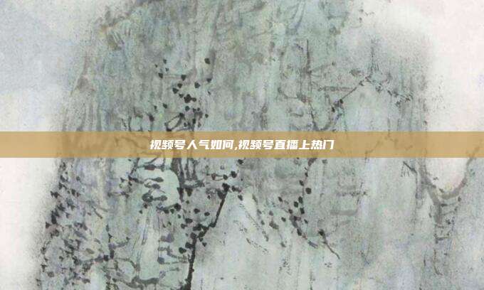 视频号人气如何,视频号直播上热门
