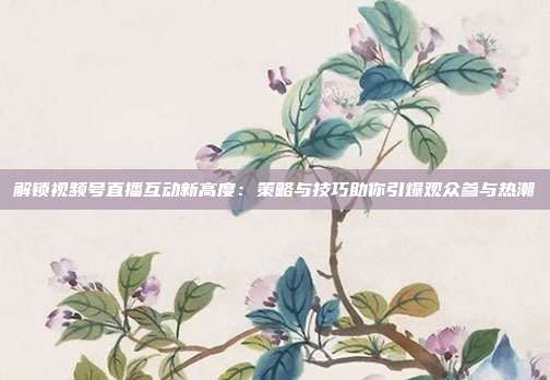 解锁视频号直播互动新高度:策略与技巧助你引爆观众参与热潮