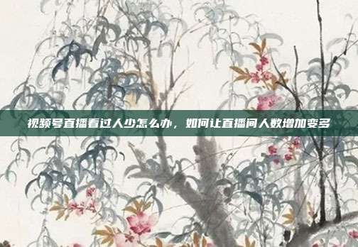视频号直播看过人少怎么办,如何让直播间人数增加变多