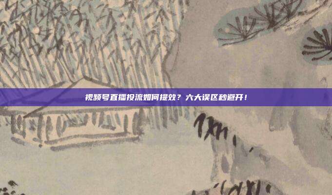 视频号直播投流如何提效？六大误区秒避开！