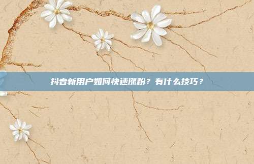 抖音新用户如何快速涨粉?有什么技巧?