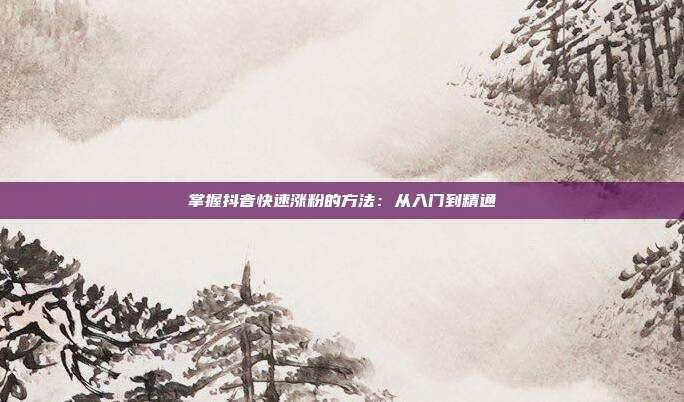 掌握抖音快速涨粉的方法:从入门到精通