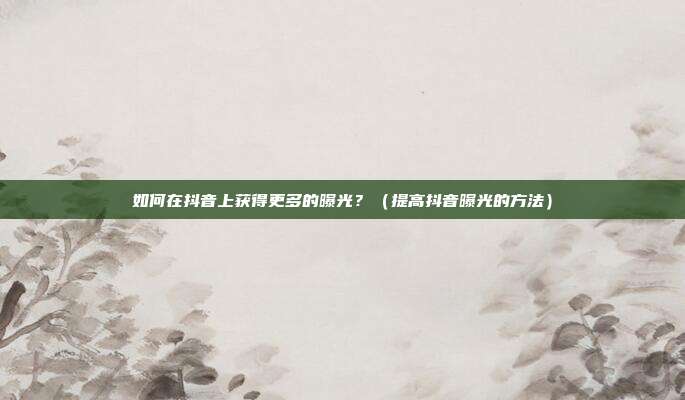 如何在抖音上获得更多的曝光?(提高抖音曝光的方法)