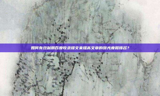 如何有效利用百度收录提交来提高文章的曝光度和排名?