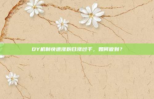 DY机制快速涨粉日涨过千,如何做到?