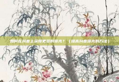 如何在抖音上获得更多的曝光?(提高抖音曝光的方法)