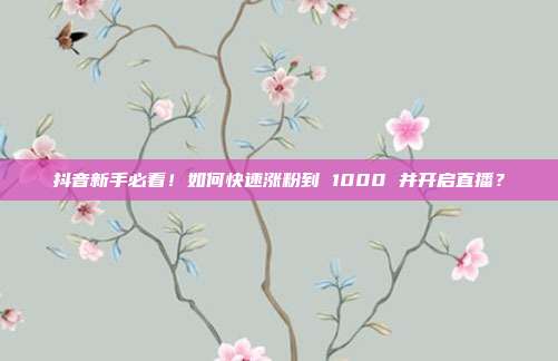 抖音新手必看!如何快速涨粉到 1000 并开启直播?