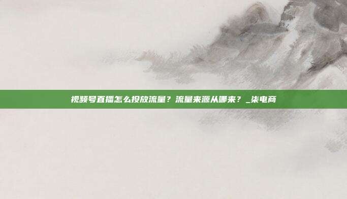 视频号直播怎么投放流量？流量来源从哪来？_柒电商