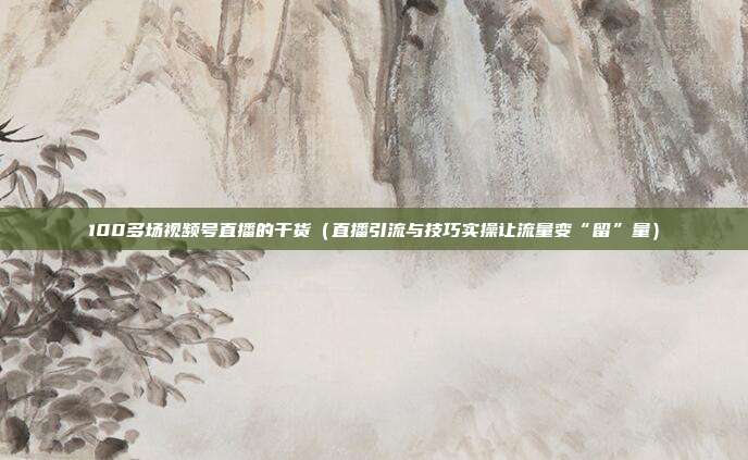 100多场视频号直播的干货(直播引流与技巧实操让流量变“留”量)