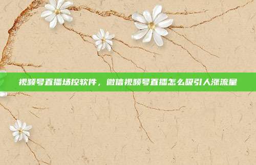 视频号直播场控软件,微信视频号直播怎么吸引人涨流量