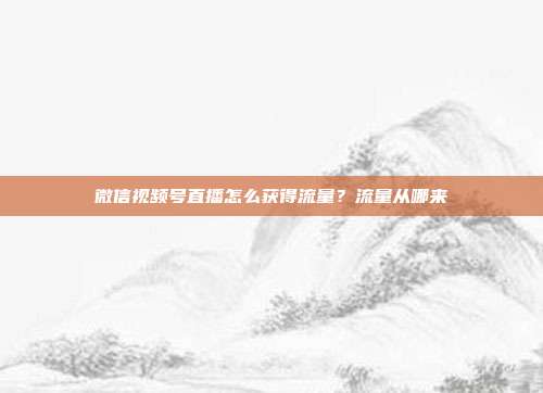 微信视频号直播怎么获得流量?流量从哪来