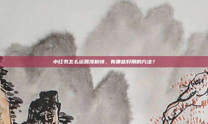 小红书怎么运营涨粉快，有哪些好用的方法？