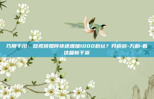 巧用千川：短视频如何快速增加1000粉丝？开橱窗-万粉-看这篇新干货