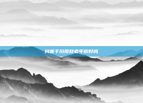 抖音千川投放老年粉好吗
