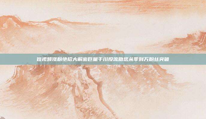 短视频涨粉绝招大解密巨量千川投流助您从零到万粉丝突破