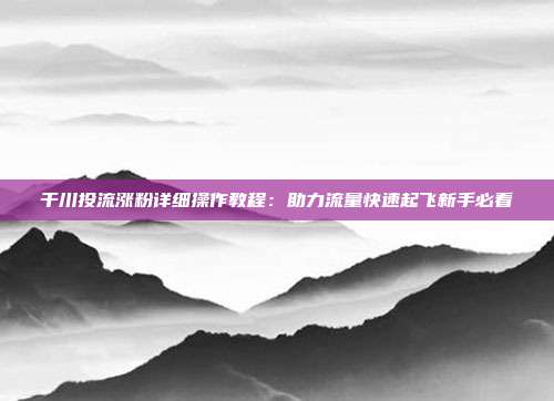 千川投流涨粉详细操作教程:助力流量快速起飞新手必看