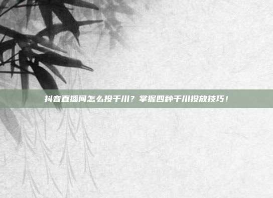 抖音直播间怎么投千川？掌握四种千川投放技巧！