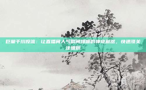 巨量千川投流:让直播间人气瞬间爆棚的神奇利器,快速涨关注增粉