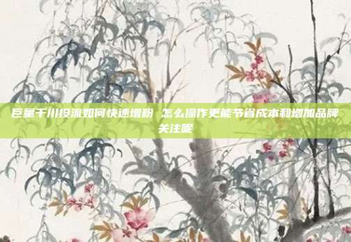 巨量千川投流如何快速增粉 怎么操作更能节省成本和增加品牌关注呢