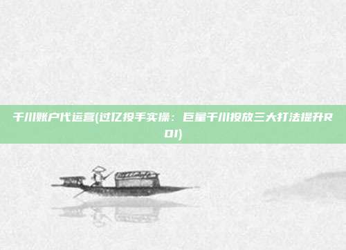 千川账户代运营(过亿投手实操:巨量千川投放三大打法提升ROI)