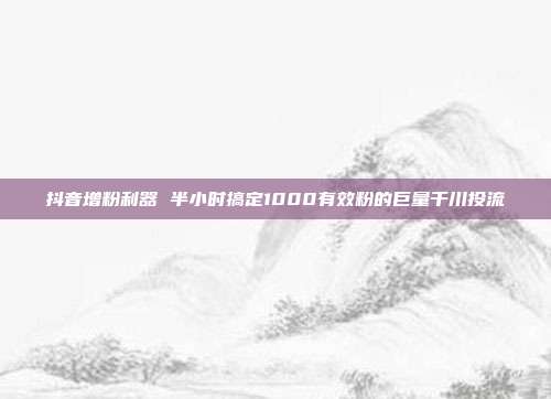 抖音增粉利器 半小时搞定1000有效粉的巨量千川投流