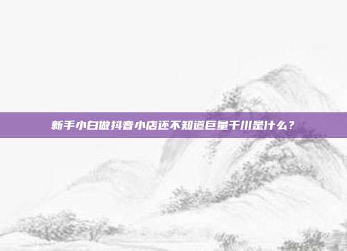 新手小白做抖音小店还不知道巨量千川是什么?
