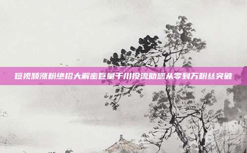短视频涨粉绝招大解密巨量千川投流助您从零到万粉丝突破