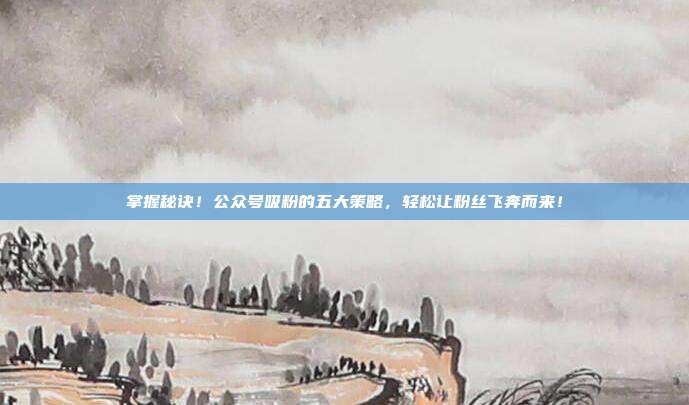 掌握秘诀!公众号吸粉的五大策略,轻松让粉丝飞奔而来!