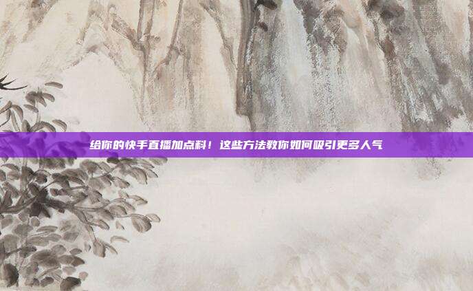 给你的快手直播加点料!这些方法教你如何吸引更多人气