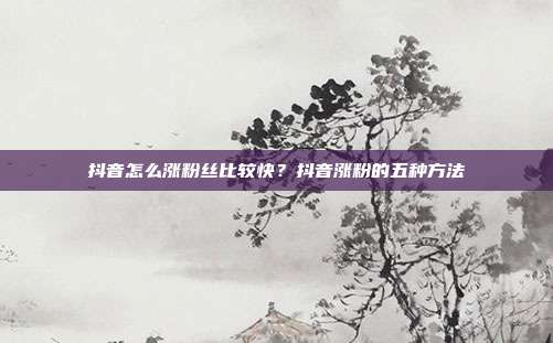 抖音怎么涨粉丝比较快?抖音涨粉的五种方法