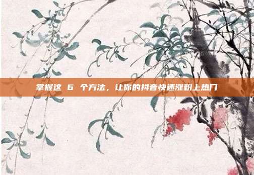 掌握这 6 个方法,让你的抖音快速涨粉上热门