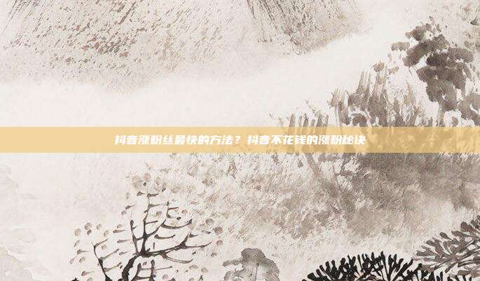 抖音涨粉丝最快的方法?抖音不花钱的涨粉秘诀