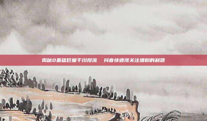 揭秘0基础巨量千川投流 抖音快速涨关注增粉的利器