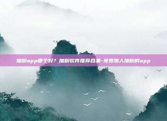 加粉app哪个好?加粉软件推荐合集-免费加人加粉的app