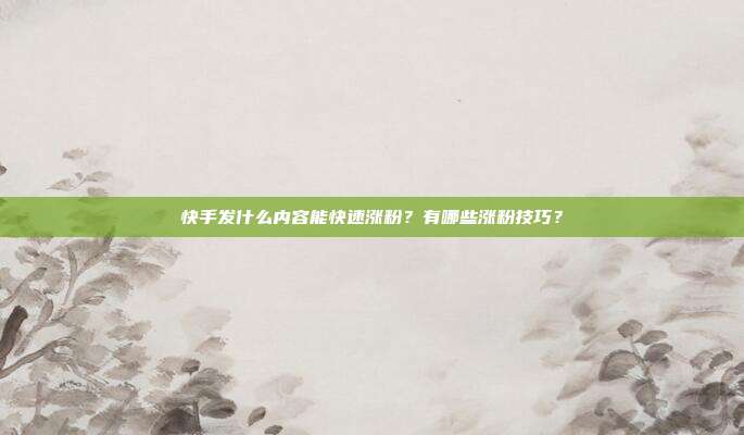 快手发什么内容能快速涨粉?有哪些涨粉技巧?