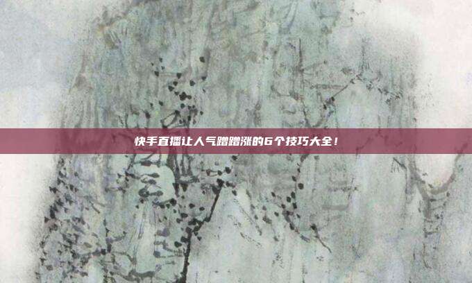 快手直播让人气蹭蹭涨的6个技巧大全!